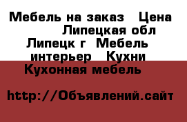 Мебель на заказ › Цена ­ 1 000 - Липецкая обл., Липецк г. Мебель, интерьер » Кухни. Кухонная мебель   
